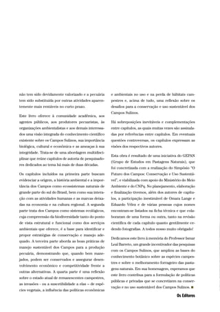 não tem sido devidamente valorizado e a pecuária
tem sido substituída por outras atividades aparen-
temente mais rentáveis no curto prazo.
Este livro oferece à comunidade acadêmica, aos
agentes públicos, aos produtores pecuaristas, às
organizações ambientalistas e aos demais interessa-
dos uma visão integrada do conhecimento científico
existente sobre os Campos Sulinos, sua importância
biológica, cultural e econômica e as ameaças à sua
integridade. Trata-se de uma abordagem multidisci-
plinar que reúne capítulos de autoria de pesquisado-
res dedicados ao tema há mais de duas décadas.
Os capítulos incluídos na primeira parte buscam
evidenciar a origem, a história ambiental e a impor-
tância dos Campos como ecossistemas naturais de
grande parte do sul do Brasil, bem como sua intera-
ção com as atividades humanas e as marcas deixa-
das na economia e na cultura regional. A segunda
parte trata dos Campos como sistemas ecológicos,
cuja compreensão da biodiversidade tanto do ponto
de vista estrutural e funcional como dos serviços
ambientais que oferece, é a base para identificar e
propor estratégias de conservação e manejo ade-
quado. A terceira parte aborda as boas práticas de
manejo sustentável dos Campos para a produção
pecuária, demonstrando que, quando bem mane-
jados, podem ser conservados e assegurar desen-
volvimento econômico e competitividade frente a
outras alternativas. A quarta parte é uma reflexão
sobre o estado atual de remanescentes campestres,
as invasões - ou a suscetibilidade a elas – de espé-
cies vegetais, a influência das políticas econômicas
e ambientais no uso e na perda de hábitats cam-
pestres e, acima de tudo, uma reflexão sobre os
desafios para a conservação e uso sustentável dos
Campos Sulinos.
Há sobreposições inevitáveis e complementações
entre capítulos, as quais muitas vezes são assinala-
das por referências entre capítulos. Em eventuais
questões controversas, os capítulos expressam as
visões dos respectivos autores.
Esta obra é resultado de uma iniciativa do GEPAN
(Grupo de Estudos em Pastagens Naturais), que
foi concretizada com a realização do Simpósio “O
Futuro dos Campos: Conservação e Uso Sustentá-
vel”, e viabilizada com apoio do Ministério do Meio
Ambiente e do CNPq. No planejamento, elaboração
e finalização tivemos, além dos autores de capítu-
los, a participação inestimável de Omara Lange e
Eduardo Vélez e de várias pessoas cujos nomes
encontram-se listados na ficha técnica e que cola-
boraram de uma forma ou outra, tanto na revisão
científica de cada capítulo quanto gentilmente ce-
dendo fotografias. A todos nosso muito obrigado!
Dedicamos este livro à memória do Professor Ismar
Leal Barreto, um grande incentivador das pesquisas
com os Campos Sulinos, que ampliou as bases do
conhecimento botânico sobre as espécies campes-
tres e sobre o melhoramento forrageiro das pasta-
gens naturais. Em sua homenagem, esperamos que
este livro contribua para a formulação de políticas
públicas e privadas que se concretizem na conser-
vação e no uso sustentável dos Campos Sulinos.
Os Editores
 