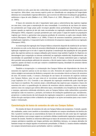 79
mentes viáveis no solo, pois não são conhecidas as condições necessárias à germinação para mui-
tas espécies. Além disso, uma mesma espécie pode ser classificada em categorias de longevidade
distintas em comunidades vegetais diferentes, que ocorrem em diferentes localizações geográficas,
ambientes e tipos de solo (Bakker et al. 2000, Funes et al. 2001, Márquez et al. 2002, Funes et
al. 2003).
O banco de sementes do solo é importante tanto para a sobrevivência das espécies vegetais
em uma área, como para a manutenção de uma comunidade. A ocorrência de um banco de semen-
tes persistentes por longo prazo pode recompor grandes áreas perturbadas da formação vegetal,
mesmo quando as espécies já não são mais encontradas na vegetação estabelecida há muitos anos
(Thompson 1993), enquanto a porção persistente por curto prazo é capaz de manter as populações
vegetais que vierem a apresentar uma pequena produção de sementes ou após uma estação desfa-
vorável (Thompson 1993, Bakker et al. 2000). O banco de sementes transitório, juntamente com a
multiplicação vegetativa, é responsável pelo recobrimento de pequenos espaços abertos na vegetação
(Thompson 1993).
A conservação da vegetação dos Campos Sulinos certamente depende da existência de um banco
de sementes no solo ou da chuva de sementes (distribuição de propágulos por dispersão), pois a mul-
tiplicação vegetativa por si só não é capaz de propiciar a manutenção das populações de uma grande
parte das espécies nativas em campos utilizados pelo homem (veja também Capítulo 6). Espécies em
desvantagem (por competição ou estresse ambiental) na vegetação estabelecida, freqüentemente, são
encontradas em quantidade no banco de sementes do solo. O manejo sustentável para a vegetação
deve permitir uma produção suficiente de sementes, a fim de manter tanto a chuva de sementes dessas
espécies, quanto um banco no solo que conserve considerável riqueza, densidade de sementes viáveis
e variabilidade genética.
Também a recuperação e a restauração dos Campos Sulinos são dependentes da chuva de
sementes de espécies nativas ou de seu banco no solo. Sementes de espécies características dos
vários estágios sucessionais da dinâmica campestre são encontradas viáveis no banco de sementes
do solo. Do mesmo modo, é comum a formação de um banco de sementes de espécies exóticas
nos Campos Sulinos, uma vez que estas já se encontram amplamente distribuídas pela região
(veja Capítulos 24 e 25). Contudo o uso adequado da vegetação estabelecida pode impedir que
esse banco se manifeste. No contexto atual, a identificação das espécies que compõem o banco de
sementes do solo e a quantificação do número de sementes viáveis existentes, tanto em campos
nativos como em campos que sofrem diferentes tipos, intensidades e/ou freqüências de distúrbios
e manejos, apresenta redobrada relevância, pois os Campos Sulinos estão submetidos a pressões
antrópicas cada vez maiores e, portanto, necessita-se de avaliações qualitativas que, inicialmente,
propiciem o conhecimento da real situação da vegetação campestre e, posteriormente, avaliem os
efeitos da ação antrópica sobre a dinâmica da vegetação e as ações necessárias para a sua conser-
vação e restauração.
Caracterização do banco de sementes do solo nos Campos Sulinos
Os estudos do banco de sementes do solo em Campos Sulinos são incipientes. Contudo, quando
são analisados, assim como também os inventários realizados em campos semelhantes da América do
Sul, é possível concluir que as características do banco de sementes do solo neste tipo de vegetação
lhes são próprias e nem sempre seguem as conclusões obtidas considerando vegetações campestres no
restante do mundo. Também se observam diferenças no banco de sementes do solo de campos nativos,
campos antrópicos mantidos por longos períodos sem distúrbios intensos, ou campos alterados há
bastante tempo em relação àqueles recentemente perturbados. A Tabela 5.1 mostra estudos realizados
em campos sul-americanos pouco perturbados: nativos e antrópicos.
CamposSulinos|Capítulo5
 