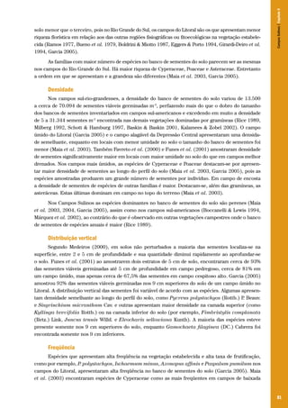 81
solo menor que o terceiro, pois no Rio Grande do Sul, os campos do Litoral são os que apresentam menor
riqueza florística em relação aos das outras regiões fisiográficas ou fitoecológicas na vegetação estabele-
cida (Ramos 1977, Bueno et al. 1979, Boldrini & Miotto 1987, Eggers & Porto 1994, Girardi-Deiro et al.
1994, Garcia 2005).
As famílias com maior número de espécies no banco de sementes do solo parecem ser as mesmas
nos campos do Rio Grande do Sul. Há maior riqueza de Cyperaceae, Poaceae e Asteraceae. Entretanto
a ordem em que se apresentam e a grandeza são diferentes (Maia et al. 2003, Garcia 2005).
Densidade
Nos campos sul-rio-grandenses, a densidade do banco de sementes do solo variou de 13.500
a cerca de 70.094 de sementes viáveis germinadas m-2
, perfazendo mais do que o dobro do tamanho
dos bancos de sementes inventariados em campos sul-americanos e excedendo em muito a densidade
de 5 a 31.344 sementes m-2
encontrada nas demais vegetações dominadas por gramíneas (Rice 1989,
Milberg 1992, Schott & Hamburg 1997, Baskin & Baskin 2001, Kalamees & Zobel 2002). O campo
úmido do Litoral (Garcia 2005) e o campo alagável da Depressão Central apresentaram uma densida-
de semelhante, enquanto em locais com menor umidade no solo o tamanho do banco de sementes foi
menor (Maia et al. 2003). Também Favreto et al. (2000) e Funes et al. (2001) amostraram densidade
de sementes significativamente maior em locais com maior umidade no solo do que em campos melhor
drenados. Nos campos mais úmidos, as espécies de Cyperaceae e Poaceae destacam-se por apresen-
tar maior densidade de sementes ao longo do perfil do solo (Maia et al. 2003, Garcia 2005), pois as
espécies amostradas produzem um grande número de sementes por indivíduo. Em campo de encosta
a densidade de sementes de espécies de outras famílias é maior. Destacam-se, além das gramíneas, as
asteráceas. Estas últimas dominam em campo no topo do terreno (Maia et al. 2003).
Nos Campos Sulinos as espécies dominantes no banco de sementes do solo são perenes (Maia
et al. 2003, 2004, Garcia 2005), assim como nos campos sul-americanos (Boccanelli & Lewis 1994,
Márquez et al. 2002), ao contrário do que é observado em outras vegetações campestres onde o banco
de sementes de espécies anuais é maior (Rice 1989).
Distribuição vertical
Segundo Medeiros (2000), em solos não perturbados a maioria das sementes localiza-se na
superfície, entre 2 e 5 cm de profundidade e sua quantidade diminui rapidamente ao aprofundar-se
o solo. Funes et al. (2001) ao amostrarem dois estratos de 5 cm de solo, encontraram cerca de 93%
das sementes viáveis germinadas até 5 cm de profundidade em campo pedregoso, cerca de 81% em
um campo úmido, mas apenas cerca de 67,5% das sementes em campo cespitoso alto. Garcia (2005)
amostrou 92% das sementes viáveis germinadas nos 9 cm superiores do solo de um campo úmido no
Litoral. A distribuição vertical das sementes foi variável de acordo com as espécies. Algumas apresen-
tam densidade semelhante ao longo do perfil do solo, como Pycreus polystachyos (Rottb.) P. Beauv.
e Sisyrinchium micranthum Cav. e outras apresentam maior densidade na camada superior (como
Kyllinga brevifolia Rottb.) ou na camada inferior do solo (por exemplo, Fimbristylis complanata
(Retz.) Link, Juncus tenuis Willd. e Eleocharis sellowiana Kunth). A maioria das espécies esteve
presente somente nos 9 cm superiores do solo, enquanto Gamochaeta filaginea (DC.) Cabrera foi
encontrada somente nos 9 cm inferiores.
Freqüência
Espécies que apresentam alta freqüência na vegetação estabelecida e alta taxa de frutificação,
como por exemplo, P. polystachyos, Ischaemum minus, Axonopus affinis e Paspalum pumilum nos
campos do Litoral, apresentaram alta freqüência no banco de sementes do solo (Garcia 2005). Maia
et al. (2003) encontraram espécies de Cyperaceae como as mais freqüentes em campos de baixada
CamposSulinos|Capítulo5
 
