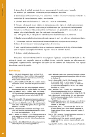 86
1. A superfície da unidade amostral deve ser a menor possível considerando o tamanho
das sementes que poderão ser amostradas para que não sejam destruídas.
2. O número de unidades amostrais pode ser decidido com base em estudos anteriores realizados no
mesmo tipo de campo da mesma região a ser estudada.
3. Amostrar duas camadas de solo: 0 – 5 cm e 5 – 10 cm de profundidade.
4. Coletar o solo quando há um mínimo de plantas das espécies objeto do estudo ou nenhuma em
fase de dispersão de sementes ou germinação. Considerando que a grande maioria das espécies
formadoras dos Campos Sulinos são estivais e o tratamento pré-germinativo recomendado para
superar a dormência da maior parte das espécies é o pré-resfriamento
a 5 – 10 ºC por 7 dias, o solo pode ser coletado no final do inverno-início da primavera.
5. Espalhar uma camada do solo coletado não mais espessa do que 5 mm sobre um substrato esterilizado.
6. Utilizar vasos contendo somente substrato esterilizado para monitorar a contaminação
do banco de sementes a ser inventariado por chuva de sementes.
7. Após cada ciclo de germinação repetir os tratamentos para superação de dormência próprios
para as espécies e/ou região estudada até esgotar o banco de sementes do solo.
8. Avaliar a suficiência da amostra.
Além disso é recomendável conhecer a ecologia da vegetação campestre estabelecida e a flo-
rística do campo a ser estudado, tendo-se o cuidado de não confundir espécies que não podem ser
distinguidas vegetativamente e incorporar ao acervo de um herbário um exemplar de cada espécie
amostrada como testemunho.
Referências
Bakker J.P. 1989. Nature Management by Grazing and Cutting: On the
Ecological Significance of Grazing and Cutting Regimes applied to
Restore Species-rich Grassland Communities in the Netherlands.
Kluwer Academic Publisher, Dordrecht
Bakker J.P., Bekker R.M. & Thompson K. 2000. From a seed bank database
towards a seed database. Zeitschrift für Ökologie und Naturschutz 9:
61-72.
Baskin C.C.& Baskin J.M.2001.Seeds: ecology, biogeography, evolution of
dormancy and germination.2nd.Edition ed.Academic Press,San Diego.
Bekker R.M.,Verweij G.L., Smith R.E.N., Reine R., Bakker J.P. & Schneider S.
1997. Soil seed banks in European grasslands: does land use affect
regeneration perspectives? Journal of Applied Ecology 34: 1293-
1310.
Bigwood D.W.& Inouye D.W.1988.Spatial pattern analysis of seed banks: an
improvement method and optimized sampling.Ecology 69: 497-507.
Boccanelli S.I. & Lewis J.P. 1994.The seed bank of an old pampean prairie
and its relation with the standing vegetation. Pesquisa Agropecuária
Brasileira 29: 1833-1840.
Boldrini I.I. & Miotto S.T.S. 1987. Levantamento fitossociológico de um
campo limpo da estação Experimental Agronômica, UFRGS, Guaíba,
RS. 1ª etapa. Acta Botanica Brasilica 1: 49-56.
Bueno O.L., Buselato T.C. & Miotto S.T.S. 1979. Composição florística de um
campo localizado no município de Montenegro, Rio Grande do Sul,
Brasil. In: XXX Congresso Nacional de Botânica Campo Grande, pp.
153-158.
Chippindale H.G. & Milton W.E.J. 1934. On the viable seeds present in the
soil beneath pastures. Journal of Ecology 22: 508-531.
Eggers L. & Porto M.L. 1994.Ação do fogo em uma comunidade campestre
secundária, analisada em bases fitossociológicas. Boletim do Instituto
de Biociências 53.
Favreto R., Medeiros R.B. & Pillar V.D. 2000. Composição do banco
de sementes do solo de um campo natural em diferentes
intensidades de pastejo e posições de relevo. In: XVIII Reunião
do Grupo Técnico em Forrageiras do Cone Sul – Zona Campos
Guarapuava, pp. 233-235.
Funes G.,Basconcelo S.,Díaz S.& Cabido M.2001.Edaphic patchiness
influences grassland regeneration from the soil seed-bank in a
mountain grasslands of centralArgentina.Austral Ecology 26: 205-212.
Funes G., Basconcelo S., Díaz S. & Cabido M. 2003. Seed bank dynamics
in tall-tussock grasslands along an altitudinal gradient. Journal of
Vegetation Science 14: 253-258.
Garcia E.N. 2005. Subsídios a conservação de campos no norte da Planície
Costeira do Rio Grande do Sul, Brasil. Universidade Federal do Rio
Grande do Sul, Porto Alegre.
Girardi-Deiro A.M., Mota A.F. & Gonçalves J.O.N. 1994. Efeito do corte
de plantas lenhosas sobre o estrato herbáceo da vegetação da
Serra do Sudeste, RS, Brasil. Pesquisa Agropecuária Brasileira 29:
1823-1832.
Gross K.L. 1990.A comparison of methods for estimating seed numbers in
the soil. Journal of Ecology 78: 1079-1093.
Haretche F. & Rodríguez C. 2006. Banco de semillas de un pastizal
uruguayo bajo diferentes condiciones de pastoreo. Ecología Austral
16: 105-113.
Harper J.L. 1977. Population biology of plants. Academic Press, London.
CamposSulinos|Capítulo5
 