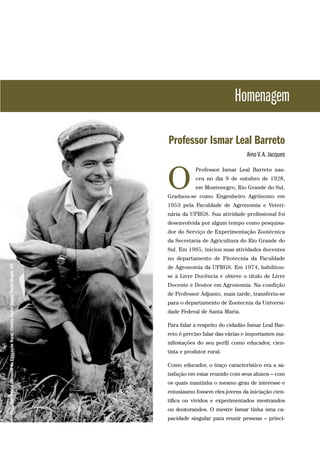 Homenagem
Professor Ismar Leal Barreto
Aino V.A. Jacques
Professor Ismar Leal Barreto nas-
ceu no dia 9 de outubro de 1928,
em Montenegro, Rio Grande do Sul.
Graduou-se como Engenheiro Agrônomo em
1953 pela Faculdade de Agronomia e Veteri-
nária da UFRGS. Sua atividade profissional foi
desenvolvida por algum tempo como pesquisa-
dor do Serviço de Experimentação Zootécnica
da Secretaria de Agricultura do Rio Grande do
Sul. Em 1965, iniciou suas atividades docentes
no departamento de Fitotecnia da Faculdade
de Agronomia da UFRGS. Em 1974, habilitou-
se à Livre Docência e obteve o título de Livre
Docente e Doutor em Agronomia. Na condição
de Professor Adjunto, mais tarde, transferiu-se
para o departamento de Zootecnia da Universi-
dade Federal de Santa Maria.
Para falar a respeito do cidadão Ismar Leal Bar-
reto é preciso falar das várias e importantes ma-
nifestações do seu perfil como educador, cien-
tista e produtor rural.
Como educador, o traço característico era a sa-
tisfação em estar reunido com seus alunos – com
os quais mantinha o mesmo grau de interesse e
entusiasmo fossem eles jovens da iniciação cien-
tífica ou vividos e experimentados mestrandos
ou doutorandos. O mestre Ismar tinha uma ca-
pacidade singular para reunir pessoas – princi-
O
MEC/CampanhaNacionaldeEducaçãoRural/CentroÁudio-Visual/PortoAlegre,RS.
 