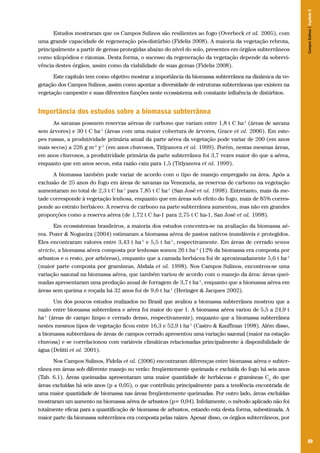 89
Estudos mostraram que os Campos Sulinos são resilientes ao fogo (Overbeck et al. 2005), com
uma grande capacidade de regeneração pós-distúrbio (Fidelis 2008). A maioria da vegetação rebrota,
principalmente a partir de gemas protegidas abaixo do nível do solo, presentes em órgãos subterrâneos
como xilopódios e rizomas. Desta forma, o sucesso da regeneração da vegetação depende da sobrevi-
vência destes órgãos, assim como da viabilidade de suas gemas (Fidelis 2008).
Este capítulo tem como objetivo mostrar a importância da biomassa subterrânea na dinâmica da ve-
getação dos Campos Sulinos, assim como apontar a diversidade de estruturas subterrâneas que existem na
vegetação campestre e suas diferentes funções neste ecossistema sob constante influência de distúrbios.
Importância dos estudos sobre a biomassa subterrânea
As savanas possuem reservas aéreas de carbono que variam entre 1,8 t C ha-1
(áreas de savana
sem árvores) e 30 t C ha-1
(áreas com uma maior cobertura de árvores, Grace et al. 2006). Em este-
pes russas, a produtividade primária anual da parte aérea da vegetação pode variar de 200 (em anos
mais secos) a 226 g m-2
y-1
(em anos chuvosos, Titlyanova et al. 1999). Porém, nestas mesmas áreas,
em anos chuvosos, a produtividade primária da parte subterrânea foi 3,7 vezes maior do que a aérea,
enquanto que em anos secos, esta razão caiu para 1,5 (Titlyanova et al. 1999).
A biomassa também pode variar de acordo com o tipo de manejo empregado na área. Após a
exclusão de 25 anos do fogo em áreas de savanas na Venezuela, as reservas de carbono na vegetação
aumentaram no total de 2,3 t C ha-1
para 7,85 t C ha-1
(San José et al. 1998). Entretanto, mais da me-
tade corresponde à vegetação lenhosa, enquanto que em áreas sob efeito do fogo, mais de 85% corres-
ponde ao estrato herbáceo. A reserva de carbono na parte subterrânea aumentou, mas não em grandes
proporções como a reserva aérea (de 1,72 t C ha-1 para 2,75 t C ha-1, San José et al. 1998).
Em ecossistemas brasileiros, a maioria dos estudos concentra-se na avaliação da biomassa aé-
rea. Pozer & Nogueira (2004) estimaram a biomassa aérea de pastos nativos inundáveis e protegidos.
Eles encontraram valores entre 3,43 t ha-1
e 5,5 t ha-1
, respectivamente. Em áreas de cerrado sensu
stricto, a biomassa aérea composta por lenhosas somou 26 t ha-1
(12% da biomassa era composta por
arbustos e o resto, por arbóreas), enquanto que a camada herbácea foi de aproximadamente 5,6 t ha-1
(maior parte composta por gramíneas, Abdala et al. 1998). Nos Campos Sulinos, encontrou-se uma
variação sazonal na biomassa aérea, que também variou de acordo com o manejo da área: áreas quei-
madas apresentaram uma produção anual de forragem de 3,7 t ha-1
, enquanto que a biomassa aérea em
áreas sem queima e roçada há 32 anos foi de 9,6 t ha-1
(Heringer & Jacques 2002).
Um dos poucos estudos realizados no Brasil que avaliou a biomassa subterrânea mostrou que a
razão entre biomassa subterrânea e aérea foi maior do que 1. A biomassa aérea variou de 5,5 a 24,9 t
ha-1
(áreas de campo limpo e cerrado denso, respectivamente), enquanto que a biomassa subterrânea
nestes mesmos tipos de vegetação ficou entre 16,3 e 52,9 t ha-1
(Castro & Kauffman 1998). Além disso,
a biomassa subterrânea de áreas de campos cerrado apresentou uma variação sazonal (maior na estação
chuvosa) e se correlacionou com variáveis climáticas relacionadas principalmente à disponibilidade de
água (Delitti et al. 2001).
Nos Campos Sulinos, Fidelis et al. (2006) encontraram diferenças entre biomassa aérea e subter-
rânea em áreas sob diferente manejo no verão: freqüentemente queimada e excluída do fogo há seis anos
(Tab. 6.1). Áreas queimadas apresentaram uma maior quantidade de herbáceas e gramíneas C4
do que
áreas excluídas há seis anos (p ≤ 0,05), o que contribuiu principalmente para a tendência encontrada de
uma maior quantidade de biomassa nas áreas freqüentemente queimadas. Por outro lado, áreas excluídas
mostraram um aumento na biomassa aérea de arbustos (p= 0,04). Infelizmente, o método aplicado não foi
totalmente eficaz para a quantificação de biomassa de arbustos, estando esta desta forma, subestimada. A
maior parte da biomassa subterrânea era composta pelas raízes. Apesar disso, os órgãos subterrâneos, por
CamposSulinos|Capítulo6
 