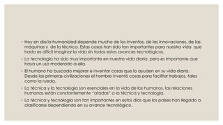 ◦ Hoy en día la humanidad depende mucho de los inventos, de las innovaciones, de las 
máquinas y de la técnica. Estas cosas han sido tan importantes para nuestra vida que 
hasta es difícil imaginar la vida sin todos estos avances tecnológicos. 
◦ La tecnología ha sido muy importante en nuestra vida diaria, pero es importante que 
haya un uso moderado a ella. 
◦ El humano ha buscado mejorar e inventar cosas que lo ayuden en su vida diaria. 
Desde las primeras civilizaciones el hombre inventó cosas para facilitar trabajos, tales 
como la rueda. 
◦ La técnica y la tecnología son esenciales en la vida de los humanos, las relaciones 
humanas están constantemente “atadas” a la técnica y tecnología. 
◦ La técnica y tecnología son tan importantes en estos días que los países han llegado a 
clasificarse dependiendo en su avance tecnológico. 
 