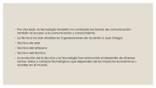 ◦ Por otro lado, la tecnología también ha cambiado las formas de comunicación, 
también el acceso a la comunicación y conocimiento. 
◦ La técnica ha sido dividida en 3 generaciones de acuerdo a Jose Ortega: 
◦ Tecnica de azar 
◦ Tecnica del artesano 
◦ Tecnica del técnico 
◦ La evolución de la técnica y la tecnología han promovido el desarrollo de diversas 
ramas, áreas o campos tecnológicos que dependen de los impactos económicos y 
sociales en el mundo. 
 