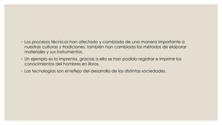 ◦ Los procesos técnicos han afectado y cambiado de una manera importante a 
nuestras culturas y tradiciones, también han cambiado los métodos de elaborar 
materiales y sus instrumentos. 
◦ Un ejemplo es la imprenta, gracias a ella se han podido registrar e imprimir los 
conocimientos del hombres en libros. 
◦ Las tecnologías son el reflejo del desarrollo de las distintas sociedades. 
 