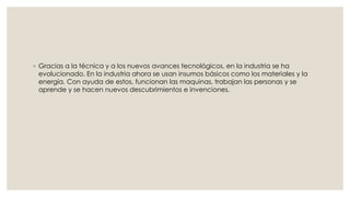 ◦ Gracias a la técnica y a los nuevos avances tecnológicos, en la industria se ha 
evolucionado. En la industria ahora se usan insumos básicos como los materiales y la 
energía. Con ayuda de estos, funcionan las maquinas, trabajan las personas y se 
aprende y se hacen nuevos descubrimientos e invenciones. 

