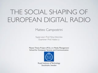 THE SOCIAL SHAPING OF
EUROPEAN DIGITAL RADIO
Master Thesis Project (M.Sc.) in Media Management
School for Computer Science and Communication
Royal Institute of Technology
Stockholm, Sweden
Matteo Campostrini
Supervisor: Prof. Nina Wormbs
Examiner: Prof. Haibo Li
 