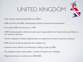 UNITED KINGDOM
• Only country implementing DAB (not DAB+)
• DAB started by the BBC, subsequently joined by commercial broadcasters
• First public DAB transmissions in 1995
• 1990 Broadcasting Act shifts the license issue responsibility from Radio Authority Ofcom to
the network operators
• Vertical integration: Media conglomerates can expand into network operation business
• DAB network planning replicates the analogue one
• Incentives were offered to broadcasters willing to take up DAB
• No regulation about audio quality / number of stations per multiplex
• Digital switchover currently set to 2020-2022.
 