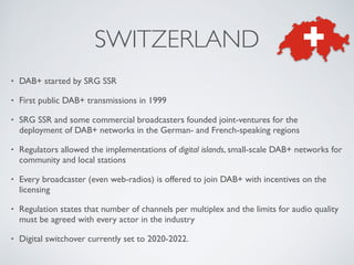 • DAB+ started by SRG SSR
• First public DAB+ transmissions in 1999
• SRG SSR and some commercial broadcasters founded joint-ventures for the
deployment of DAB+ networks in the German- and French-speaking regions
• Regulators allowed the implementations of digital islands, small-scale DAB+ networks for
community and local stations
• Every broadcaster (even web-radios) is offered to join DAB+ with incentives on the
licensing
• Regulation states that number of channels per multiplex and the limits for audio quality
must be agreed with every actor in the industry
• Digital switchover currently set to 2020-2022.
SWITZERLAND
 