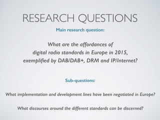 RESEARCH QUESTIONS
Main research question:
What are the affordances of  
digital radio standards in Europe in 2015,  
exempliﬁed by DAB/DAB+, DRM and IP/Internet?  
Sub-questions:
What implementation and development lines have been negotiated in Europe?
What discourses around the different standards can be discerned?  
 