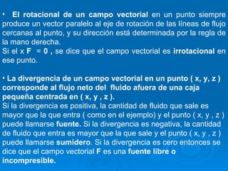 El rotacional de un campo vectorial  en un punto siempre produce un vector paralelo al eje de rotación de las líneas de flujo cercanas al punto, y su dirección está determinada por la regla de la mano derecha. Si el x  F  =  0 ,  se dice que el campo vectorial es  irrotacional  en ese punto. La divergencia de un campo vectorial en un punto ( x, y, z ) corresponde al flujo neto del  fluido afuera de una caja pequeña centrada en ( x, y , z ). Si la divergencia es positiva, la cantidad de fluido que sale es mayor que la que entra ( como en el ejemplo) y el punto ( x, y , z ) puede llamarse  fuente.  Si la divergencia es negativa, la cantidad de fluido que entra es mayor que la que sale y el punto ( x, y , z ) puede llamarse  sumidero . Si la divergencia es cero entonces se dice que el campo vectorial  F  es una  fuente libre o incompresible. 