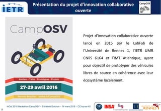 2
Projet d’innovation collaborative ouverte
lancé en 2015 par le LabFab de
l’Université de Rennes 1, l’IETR UMR
CNRS 6164 et l’IMT Atlantique, ayant
pour objectif de prototyper des véhicules
libres de source en cohérence avec leur
écosystème localement.
InOut 2018 Hackathon CampOSV – © Valérie Guichon – 14 mars 2018 – CC-by-sa-4.0
Présentation du projet d’innovation collaborative
ouverte
 