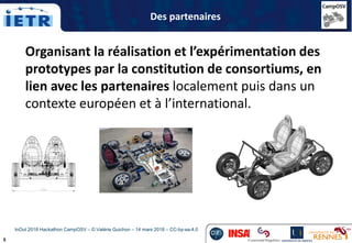5
Organisant la réalisation et l’expérimentation des
prototypes par la constitution de consortiums, en
lien avec les partenaires localement puis dans un
contexte européen et à l’international.
Des partenaires
InOut 2018 Hackathon CampOSV – © Valérie Guichon – 14 mars 2018 – CC-by-sa-4.0
 