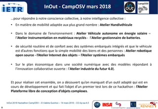 8
…pour répondre à notre conscience collective, à notre intelligence collective :
• En matière de mobilité adaptée aux plus grand nombre : Atelier Handivéhicule
Et pour réaliser cet ensemble, on a découvert qu’on manquait d’un outil adapté qui est en
cours de développement et qui fait l’objet d’un premier test lors de ce hackathon : l’Atelier
Plateforme libre de conception d’objets complexes.
• de sécurité routière et de confort avec des systèmes embarqués intégrés et que le véhicule
est d’autres fonctions que la simple mobilité des biens et des personnes : Atelier robotique
open source - l’Atelier Internet des objets – l’Atelier systèmes embarqués
• Dans le domaine de l’environnement : Atelier Véhicule autonome en énergie solaire –
l’Atelier instrumentation en matériaux recyclés - l’Atelier gestionnaire de batteries.
InOut - CampOSV mars 2018
• Sur le plan économique dans une société numérique avec des modèles répondant à
l’innovation collaborative ouverte : l’Atelier industrie du futur 4.0).
InOut 2018 Hackathon CampOSV – © Valérie Guichon – 14 mars 2018 – CC-by-sa-4.0
 