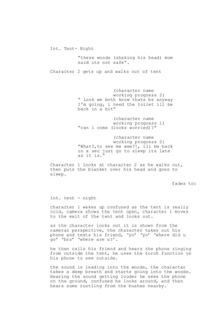 Int. Tent- Night
“these woods (shaking his head) mom
said its not safe”.
Character 2 gets up and walks out of tent
(character name
working progress 2)
“ Look we both know thats bs anyway
I'm going, i need the toilet ill be
back in a bit”
(character name
working progress 1)
“can i come (looks worried)?”
(character name
working progress 2)
“What?,to see me wee?!, ill be back
in a sec just go to sleep its late
as it is.”
Character 1 looks at character 2 as he walks out,
then puts the blanket over his head and goes to
sleep.
fades to:
Int. tent - night
character 1 wakes up confused as the tent is really
cold, camera shows the tent open, character 1 moves
to the exit of the tent and looks out.
as the character looks out it is shown from the
cameras perspective, the character takes out his
phone and texts his friend, ‘yo’ ‘yo’ ‘where did u
go’ ‘bro’ ‘where are u?’.
he then calls his friend and hears the phone ringing
from outside the tent, he uses the torch function on
his phone to see outside.
the sound is leading into the woods, the character
takes a deep breath and starts going into the woods.
Hearing the sound getting louder he sees the phone
on the ground, confused he looks around, and then
hears some rustling from the bushes nearby.
 