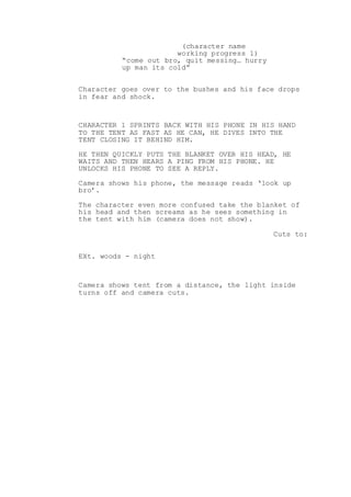 (character name
working progress 1)
“come out bro, quit messing… hurry
up man its cold”
Character goes over to the bushes and his face drops
in fear and shock.
CHARACTER 1 SPRINTS BACK WITH HIS PHONE IN HIS HAND
TO THE TENT AS FAST AS HE CAN, HE DIVES INTO THE
TENT CLOSING IT BEHIND HIM.
HE THEN QUICKLY PUTS THE BLANKET OVER HIS HEAD, HE
WAITS AND THEN HEARS A PING FROM HIS PHONE. HE
UNLOCKS HIS PHONE TO SEE A REPLY.
Camera shows his phone, the message reads ‘look up
bro’.
The character even more confused take the blanket of
his head and then screams as he sees something in
the tent with him (camera does not show).
Cuts to:
EXt. woods - night
Camera shows tent from a distance, the light inside
turns off and camera cuts.
 