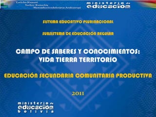 SISTEMA EDUCATIVO PLURINACIONAL

           SUBSISTEMA DE EDUCACIÓN REGULAR



   CAMPO DE SABERES Y CONOCIMIENTOS:
        VIDA TIERRA TERRITORIO

EDUCACIÓN SECUNDARIA COMUNITARIA PRODUCTIVA

                       2011
 