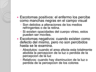    Escotomas positivos: el enfermo los percibe
    como manchas negras en el campo visual
    ◦ Son debidos a alteraciones de los medios
      refringentes o de la retina.
    ◦ Si existen opacidades del cuerpo vitreo, estos
      pueden ser moviles.
   Escotomas negativos: cuando existen como
    defecto del mismo, pero no son percibidos
    hasta se le examina.
    ◦ Absolutos: cuando el area afecta esta totalmente
      abolida la percepcion de la luz o perdida de la
      percepcion de la luz
    ◦ Relativos: cuando hay disminucion de la luz o
      perdida de la percepcion de los colores
 