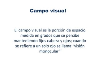 Campo visual


El campo visual es la porción de espacio
    medida en grados que se percibe
manteniendo fijos cabeza y ojos; cuando
se refiere a un solo ojo se llama “visión
              monocular”
 