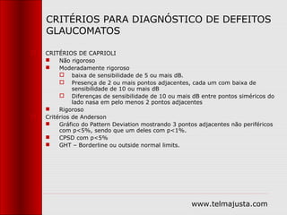 CRITÉRIOS PARA DIAGNÓSTICO DE DEFEITOS
    GLAUCOMATOS

   CRITÉRIOS DE CAPRIOLI
        Não rigoroso
        Moderadamente rigoroso
          baixa de sensibilidade de 5 ou mais dB.
          Presença de 2 ou mais pontos adjacentes, cada um com baixa de
              sensibilidade de 10 ou mais dB
          Diferenças de sensibilidade de 10 ou mais dB entre pontos siméricos do
              lado nasa em pelo menos 2 pontos adjacentes
        Rigoroso
   Critérios de Anderson
        Gráfico do Pattern Deviation mostrando 3 pontos adjacentes não periféricos
         com p<5%, sendo que um deles com p<1%.
        CPSD com p<5%
        GHT – Borderline ou outside normal limits.




                                                      www.telmajusta.com
 