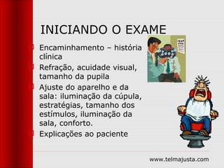 INICIANDO O EXAME
 Encaminhamento – história
  clínica
 Refração, acuidade visual,
  tamanho da pupila
 Ajuste do aparelho e da
  sala: iluminação da cúpula,
  estratégias, tamanho dos
  estímulos, iluminação da
  sala, conforto.
 Explicações ao paciente


                                www.telmajusta.com
 