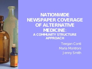 NATIONWIDE NEWSPAPER COVERAGE OF ALTERNATIVE MEDICINE: A COMMUNITY STRUCTURE APPROACH Teegan Conti Maria Montroni Jenny Smith 
