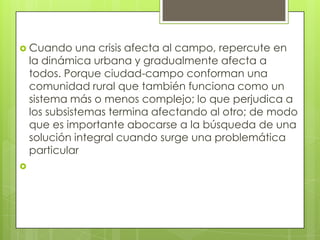 Cuando una crisis afecta al campo, repercute en la dinámica urbana y gradualmente afecta a todos. Porque ciudad-campo conforman una comunidad rural que también funciona como un sistema más o menos complejo; lo que perjudica a los subsistemas termina afectando al otro; de modo que es importante abocarse a la búsqueda de una solución integral cuando surge una problemática particular 