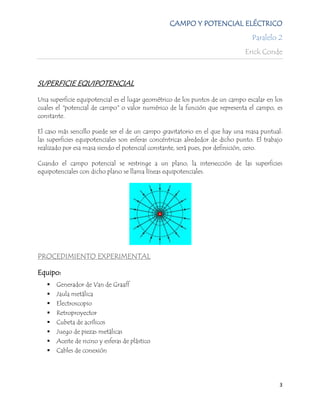 CAMPO Y POTENCIAL ELÉCTRICO
                                                                                 Paralelo 2
                                                                              Erick Conde



SUPERFICIE EQUIPOTENCIAL

Una superficie equipotencial es el lugar geométrico de los puntos de un campo escalar en los
cuales el "potencial de campo" o valor numérico de la función que representa el campo, es
constante.

El caso más sencillo puede ser el de un campo gravitatorio en el que hay una masa puntual:
las superficies equipotenciales son esferas concéntricas alrededor de dicho punto. El trabajo
realizado por esa masa siendo el potencial constante, será pues, por definición, cero.

Cuando el campo potencial se restringe a un plano, la intersección de las superficies
equipotenciales con dicho plano se llama líneas equipotenciales.




PROCEDIMIENTO EXPERIMENTAL

Equipo:
      Generador de Van de Graaff
      Jaula metálica
      Electroscopio
      Retroproyector
      Cubeta de acrílicos
      Juego de piezas metálicas
      Aceite de ricino y esferas de plástico
      Cables de conexión




                                                                                           3
 