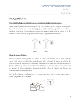 CAMPO Y POTENCIAL ELÉCTRICO
                                                                                     Paralelo 2
                                                                                   Erick Conde


PROCEDIMIENTO:
Demostración de que en el interior de un conductor el campo eléctrico es nulo.

Se enciende el generador de Van de Graaff y se acerca al electroscopio como se muestra en la
figura 1ª, observe lo que ocurre con la aguja del electroscopio y regístrelo en su informe.
Luego se encierro al electroscopio dentro de una jaula metálica como se indico en la 1b,
observe lo que ocurre con la aguja del electroscopio y regístrelo en su informe.




Líneas de campo eléctrico.

Se coloca sobre el retroproyector una cubeta de acrílico, dentro de la cual se vierta aceite de
ricino hasta cubrir los electrodos, dejando caer sobre esta capa de aceite las esferitas de
plástico. Luego se disponen dos conectores alrededor de la cubeta, en donde se ajustan dos
piezas metálicas, las cuales van a recibir cargas eléctricas de diferente signo, como se muestra
en la figura 2. Esto producirá un alineamiento de las esferas de plástico, que formará las
llamadas líneas de campo eléctrico.

Observe las diferentes configuraciones (se recomienda hacer por lo menos cuatro) que se
forma y regístrelas en su informe.




                                                                                              4
 