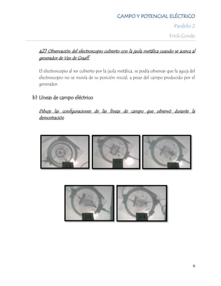 CAMPO Y POTENCIAL ELÉCTRICO
                                                                                Paralelo 2
                                                                              Erick Conde

   a2) Observación del electroscopio cubierto con la jaula metálica cuando se acerca al
   generador de Van de Graaff.

   El electroscopio al ser cubierto por la jaula metálica, se podía observar que la aguja del
   electroscopio no se movía de su posición inicial, a pesar del campo producido por el
   generador.


b) Líneas de campo eléctrico

   Dibuje las configuraciones de las líneas de campo que observó durante la
   demostración




                                                                                           6
 