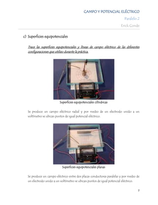 CAMPO Y POTENCIAL ELÉCTRICO
                                                                          Paralelo 2
                                                                        Erick Conde

c) Superficies equipotenciales

   Trace las superficies equipotenciales y líneas de campo eléctrico de las diferentes
   configuraciones que utilizo durante la práctica.




                          Superficies equipotenciales cilíndricas


   Se produce un campo eléctrico radial y por medio de un electrodo unido a un
   voltímetro se ubican puntos de igual potencial eléctrico.




                            Superficies equipotenciales planas


   Se produce un campo eléctrico entre dos placas conductoras paralelas y por medio de
   un electrodo unido a un voltímetro se ubican puntos de igual potencial eléctrico.


                                                                                     7
 