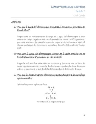 CAMPO Y POTENCIAL ELÉCTRICO
                                                                              Paralelo 2
                                                                            Erick Conde

ANÁLISIS:

  a) ¿Por qué la aguja del electroscopio se levanta al acercarse al generador de
     Van de Graff?

     Porque existe un reordenamiento de cargas en la aguja del electroscopio al estar
     presente un cuerpo cargado en este caso el generador de Van de Graaff, logrando así,
     que exista una fuerza de atracción entre estas cargas, y este fenómeno se logró, al
     observar que la aguja del electroscopio apuntaba en dirección al Generador de Van der
     Graff.


  b) ¿Por qué la aguja del electroscopio dentro de la jaula metálica no se
     levanta al acercarse al generador de Van de Graff?

     Porque la jaula metálica actúa como un conductor y dentro de esta las líneas de
     campo eléctrico se cancelan entre sí y donde si se van a producir las líneas de campo
     serán en la superficie de la jaula donde también se produce la distribución de carga.


  c) ¿Por qué las líneas de campo eléctrico son perpendiculares a las superficies
     equipotenciales?

     Debido a la siguiente explicación física:




                               Por lo tanto: E es perpendicular a ds




                                                                                        8
 