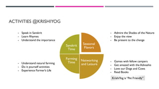ACTIVITIES @KRISHIYOG
Seasonal
Flavors
Networking
and Leisure
Farming
Time
Sanskrit
Time
- Games with fellow campers
- Get amazed with the Adivashis
- Love our Dogs and Cows
- Read Books
- Admire the Shades of the Nature
- Enjoy the view
- Be present to the change
- Speak in Sanskrit
- Learn Rhymes
- Understand the importance
- Understand natural farming
- Do it yourself activities
- Experience Farmer’s Life
KrishiYog is “Pet Friendly”
 