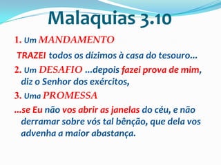 Malaquias 3.10
1. Um MANDAMENTO
 TRAZEI todos os dízimos à casa do tesouro...
2. Um DESAFIO ...depois fazei prova de mim,
   diz o Senhor dos exércitos,
3. Uma PROMESSA
...se Eu não vos abrir as janelas do céu, e não
   derramar sobre vós tal bênção, que dela vos
   advenha a maior abastança.
 