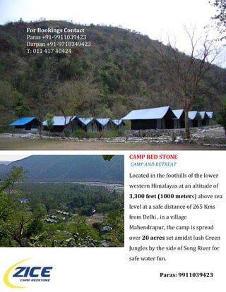 For Bookings Contact 
Paras +91‐9911039423 
Darpan +91‐9718349423 
T: 011 417 40424 
 
 
 
 
 
 
 
 
 
 
 
 
 
 
 
                         CAMP RED STONE  
                          CAMP AND RETREAT   
 
                         Located in the foothills of the lower 
 
                         western Himalayas at an altitude of 
 
                         3,300 feet (1000 meters) above sea 
 
                         level at a safe distance of 265 Kms 
                         from Delhi , in a village 
                         Mahendrapur, the camp is spread 
                         over 20 acres set amidst lush Green 
                         Jungles by the side of Song River for 
 
                         safe water fun. 
 
 
                                      Paras: 9911039423 
 