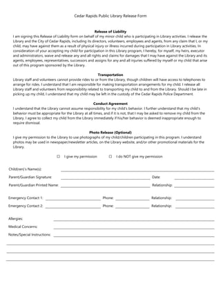 Cedar Rapids Public Library Release Form
Release of Liability
I am signing this Release of Liability form on behalf of my minor child who is participating in Library activities. I release the
Library and the City of Cedar Rapids, including its directors, volunteers, employees and agents, from any claim that I, or my
child, may have against them as a result of physical injury or illness incurred during participation in Library activities. In
consideration of your accepting my child for participation in this Library program, I hereby, for myself, my heirs, executor
and administrators, waive and release any and all rights and claims for damages that I may have against the Library and its
agents, employees, representatives, successors and assigns for any and all injuries suffered by myself or my child that arise
out of this program sponsored by the Library.
Transportation
Library staff and volunteers cannot provide rides to or from the Library, though children will have access to telephones to
arrange for rides. I understand that I am responsible for making transportation arrangements for my child. I release all
Library staff and volunteers from responsibility related to transporting my child to and from the Library. Should I be late in
picking up my child, I understand that my child may be left in the custody of the Cedar Rapids Police Department.
Conduct Agreement
I understand that the Library cannot assume responsibility for my child’s behavior. I further understand that my child’s
behavior must be appropriate for the Library at all times, and if it is not, that I may be asked to remove my child from the
Library. I agree to collect my child from the Library immediately if his/her behavior is deemed inappropriate enough to
require dismissal.
Photo Release (Optional)
I give my permission to the Library to use photographs of my child/children participating in this program. I understand
photos may be used in newspaper/newsletter articles, on the Library website, and/or other promotional materials for the
Library.
⃣ I give my permission ⃣ I do NOT give my permission
Child(ren)’s Name(s):
Parent/Guardian Signature: Date:
Parent/Guardian Printed Name: Relationship:
Emergency Contact 1: Phone: Relationship:
Emergency Contact 2: Phone: Relationship:
Allergies:
Medical Concerns:
Notes/Special Instructions:
 