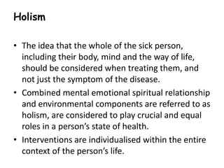 Holism 
• The idea that the whole of the sick person, 
including their body, mind and the way of life, 
should be considered when treating them, and 
not just the symptom of the disease. 
• Combined mental emotional spiritual relationship 
and environmental components are referred to as 
holism, are considered to play crucial and equal 
roles in a person’s state of health. 
• Interventions are individualised within the entire 
context of the person’s life. 
 