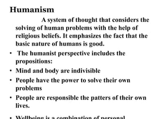 Humanism 
A system of thought that considers the 
solving of human problems with the help of 
religious beliefs. It emphasizes the fact that the 
basic nature of humans is good. 
• The humanist perspective includes the 
propositions: 
• Mind and body are indivisible 
• People have the power to solve their own 
problems 
• People are responsible the patters of their own 
lives. 
• Wellbeing is a combination of personal 
 