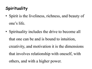 Spirituality 
• Spirit is the liveliness, richness, and beauty of 
one’s life. 
• Spirituality includes the drive to become all 
that one can be and is bound to intuition, 
creativity, and motivation it is the dimensions 
that involves relationship with oneself, with 
others, and with a higher power. 
 