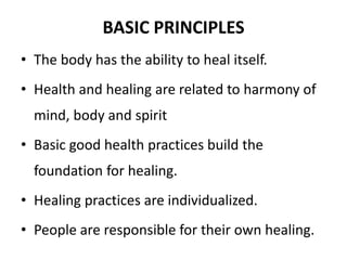 BASIC PRINCIPLES 
• The body has the ability to heal itself. 
• Health and healing are related to harmony of 
mind, body and spirit 
• Basic good health practices build the 
foundation for healing. 
• Healing practices are individualized. 
• People are responsible for their own healing. 
 