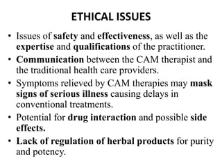 ETHICAL ISSUES 
• Issues of safety and effectiveness, as well as the 
expertise and qualifications of the practitioner. 
• Communication between the CAM therapist and 
the traditional health care providers. 
• Symptoms relieved by CAM therapies may mask 
signs of serious illness causing delays in 
conventional treatments. 
• Potential for drug interaction and possible side 
effects. 
• Lack of regulation of herbal products for purity 
and potency. 
 