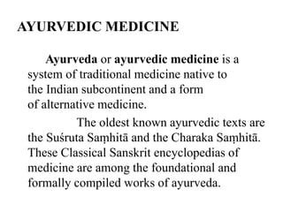 AYURVEDIC MEDICINE 
Ayurveda or ayurvedic medicine is a 
system of traditional medicine native to 
the Indian subcontinent and a form 
of alternative medicine. 
The oldest known ayurvedic texts are 
the Suśruta Saṃhitā and the Charaka Saṃhitā. 
These Classical Sanskrit encyclopedias of 
medicine are among the foundational and 
formally compiled works of ayurveda. 
 