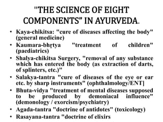 "THE SCIENCE OF EIGHT 
COMPONENTS” IN AYURVEDA. 
• Kaya-chikitsa: "cure of diseases affecting the body" 
(general medicine) 
• Kaumara-bhṛtya "treatment of children" 
(paediatrics) 
• Shalya-chikitsa Surgery, "removal of any substance 
which has entered the body (as extraction of darts, 
of splinters, etc.)" 
• Salakya-tantra "cure of diseases of the eye or ear 
etc. by sharp instruments" (ophthalmology/ENT] 
• Bhuta-vidya "treatment of mental diseases supposed 
to be produced by demoniacal influence" 
(demonology / exorcism/psychiatry) 
• Agada-tantra "doctrine of antidotes" (toxicology) 
• Rasayana-tantra "doctrine of elixirs 
 