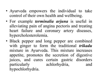• Ayurveda empowers the individual to take 
control of their own health and wellbeing. 
• For example terminalia arjuna is useful in 
alleviating pain of angina pectoris and treating 
heart failure and coronary artery diseases, 
hypercholesterolemia. 
• Black pepper and long pepper are combined 
with ginger to form the traditional trikadu 
mixture in Ayurveda. This mixture increases 
appetite, promotes the secretion of digestive 
juices, and cures certain gastric disorders 
particularly achlorhydria, and 
hypochlorhydria. 
 