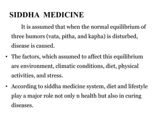SIDDHA MEDICINE 
It is assumed that when the normal equilibrium of 
three humors (vata, pitha, and kapha) is disturbed, 
disease is caused. 
• The factors, which assumed to affect this equilibrium 
are environment, climatic conditions, diet, physical 
activities, and stress. 
• According to siddha medicine system, diet and lifestyle 
play a major role not only n health but also in curing 
diseases. 
 