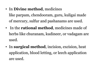 • In Divine method, medicines 
like parpam, chendooram, guru, kuligai made 
of mercury, sulfur and pashanams are used. 
• In the rational method, medicines made of 
herbs like churanam, kudineer, or vadagam are 
used. 
• In surgical method, incision, excision, heat 
application, blood letting, or leech application 
are used. 
 