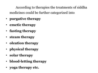 According to therapies the treatments of siddha 
medicines could be further categorized into 
• purgative therapy 
• emetic therapy 
• fasting therapy 
• steam therapy 
• oleation therapy 
• physical therapy 
• solar therapy 
• blood-letting therapy 
• yoga therapy etc. 
 
