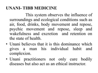 UNANI- TIBB MEDICINE 
This system observes the influence of 
surroundings and ecological conditions such as 
air, food, drinks, body movement and repose, 
psychic movement and repose, sleep and 
wakefulness and excretion and retention on 
the state of health. 
• Unani believes that it is this dominance which 
gives a man his individual habit and 
complexion. 
• Unani practitioners not only cure bodily 
diseases but also act as an ethical instructor. 
 