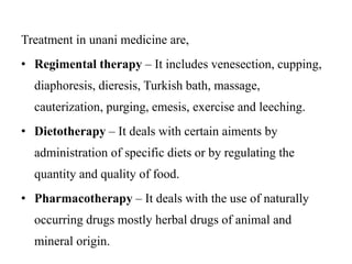 Treatment in unani medicine are, 
• Regimental therapy – It includes venesection, cupping, 
diaphoresis, dieresis, Turkish bath, massage, 
cauterization, purging, emesis, exercise and leeching. 
• Dietotherapy – It deals with certain aiments by 
administration of specific diets or by regulating the 
quantity and quality of food. 
• Pharmacotherapy – It deals with the use of naturally 
occurring drugs mostly herbal drugs of animal and 
mineral origin. 
 