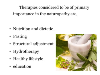 Therapies considered to be of primary 
importance in the naturopathy are, 
• Nutrition and dietetic 
• Fasting 
• Structural adjustment 
• Hydrotherapy 
• Healthy lifestyle 
• education 
 